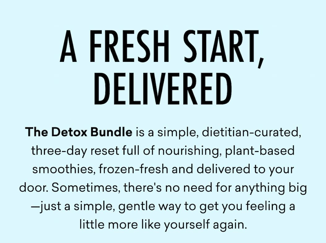 The Detox Bundle is a simple, dietitian-curated, three-day reset full of nourishing, plant-based smoothies, frozen-fresh and delivered to your door. Sometimes, there's no need for anything big—just a simple, gentle way to get you feeling a little more like yourself again.