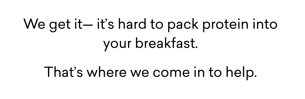 We get it— it’s hard to pack protein into your breakfast. That’s where we come in to help.