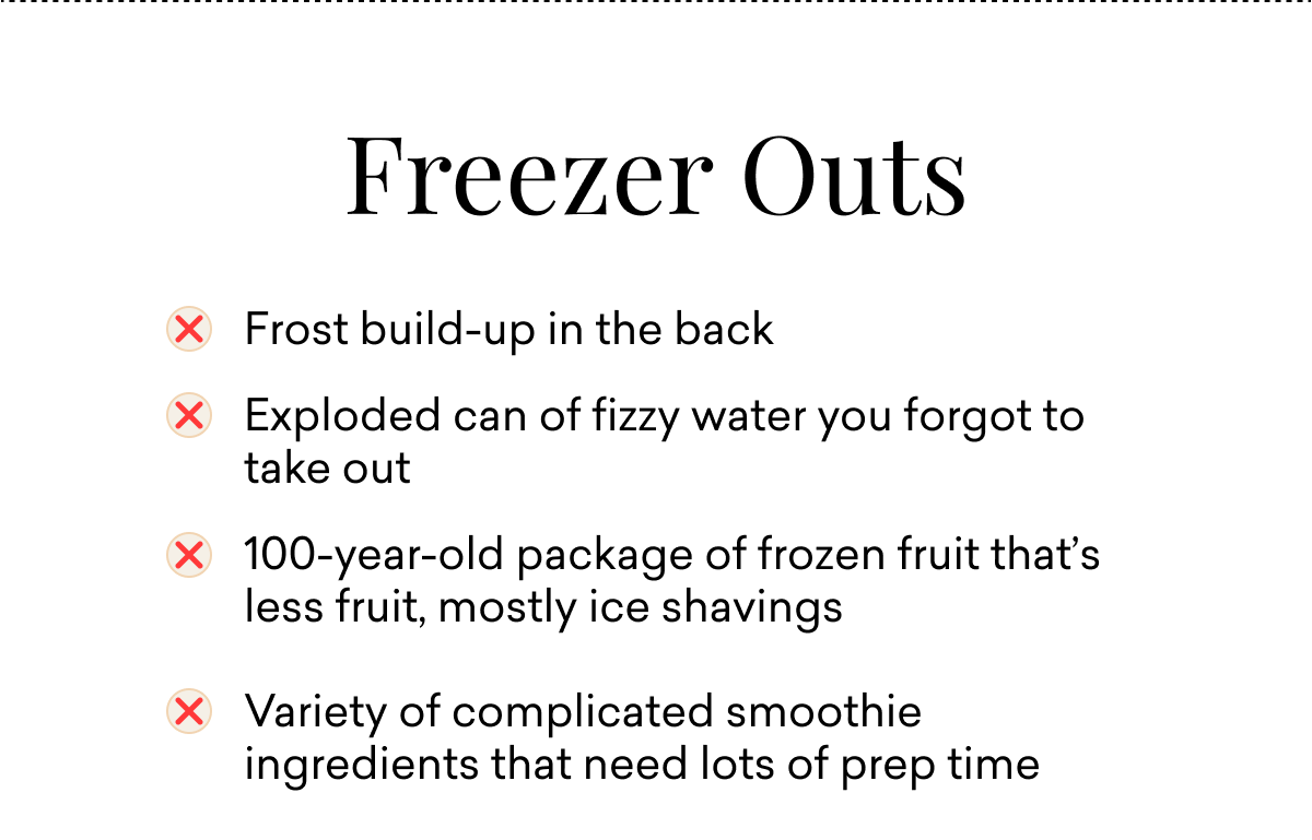 Freezer Outs: Frost build-up in the back&nbsp; Exploded can of fizzy water you forgot to take out 100-year-old package of frozen fruit that’s less fruit, mostly ice shavings&nbsp; &nbsp; Variety of complicated smoothie ingredients that need lots of prep time