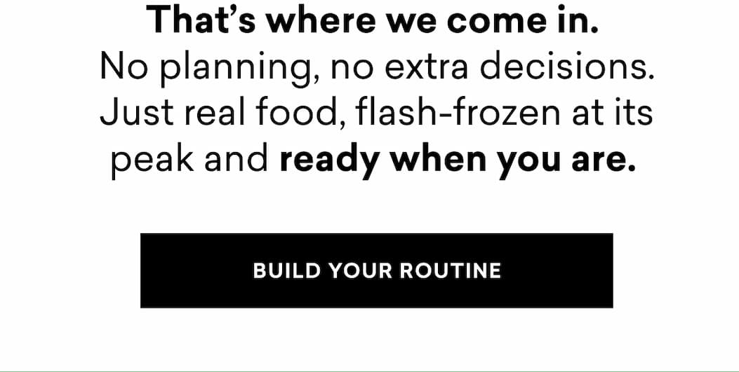 That’s where we come in.  No planning, no extra decisions. Just real food, flash-frozen at its peak and ready when you are.&nbsp;| BUILD YOUR ROUTINE