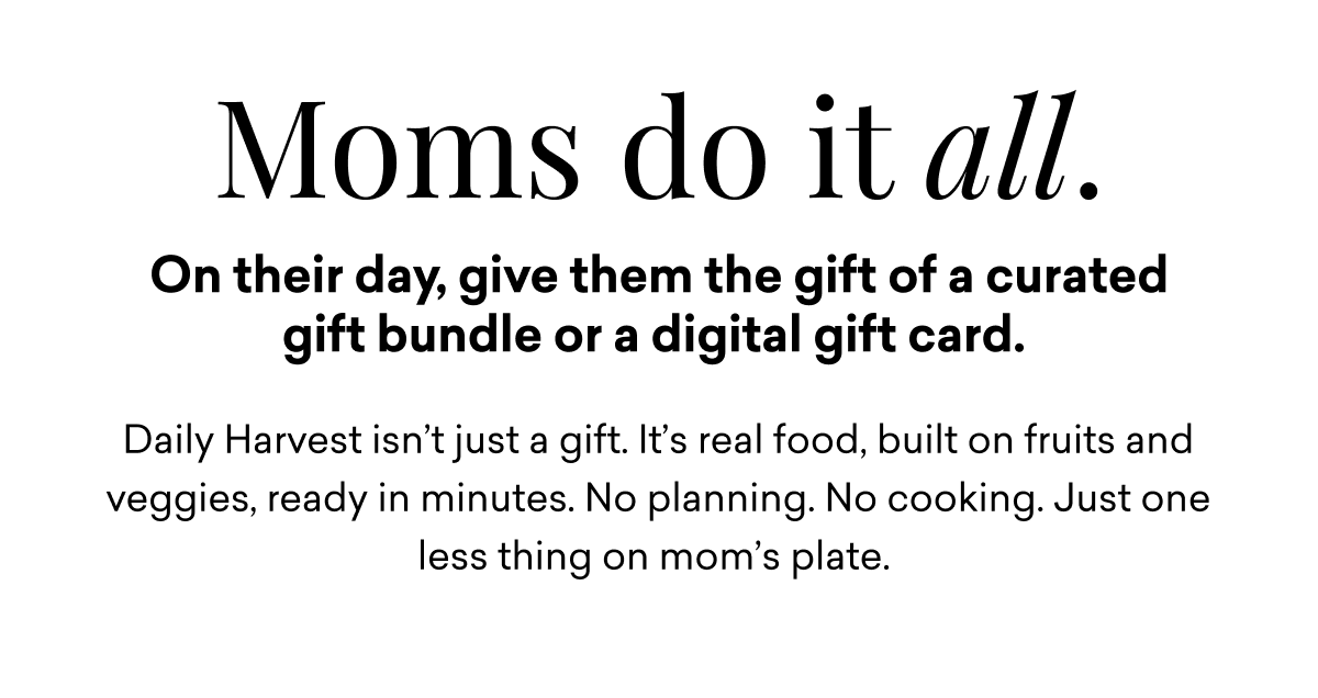 Moms do it all. On their day, give them the gift of a curated gift bundle or a digital gift card.&nbsp;Daily Harvest isn’t just a gift. It’s real food, built on fruits and veggies, ready in minutes. No planning. No cooking. Just one less thing on mom’s plate.
