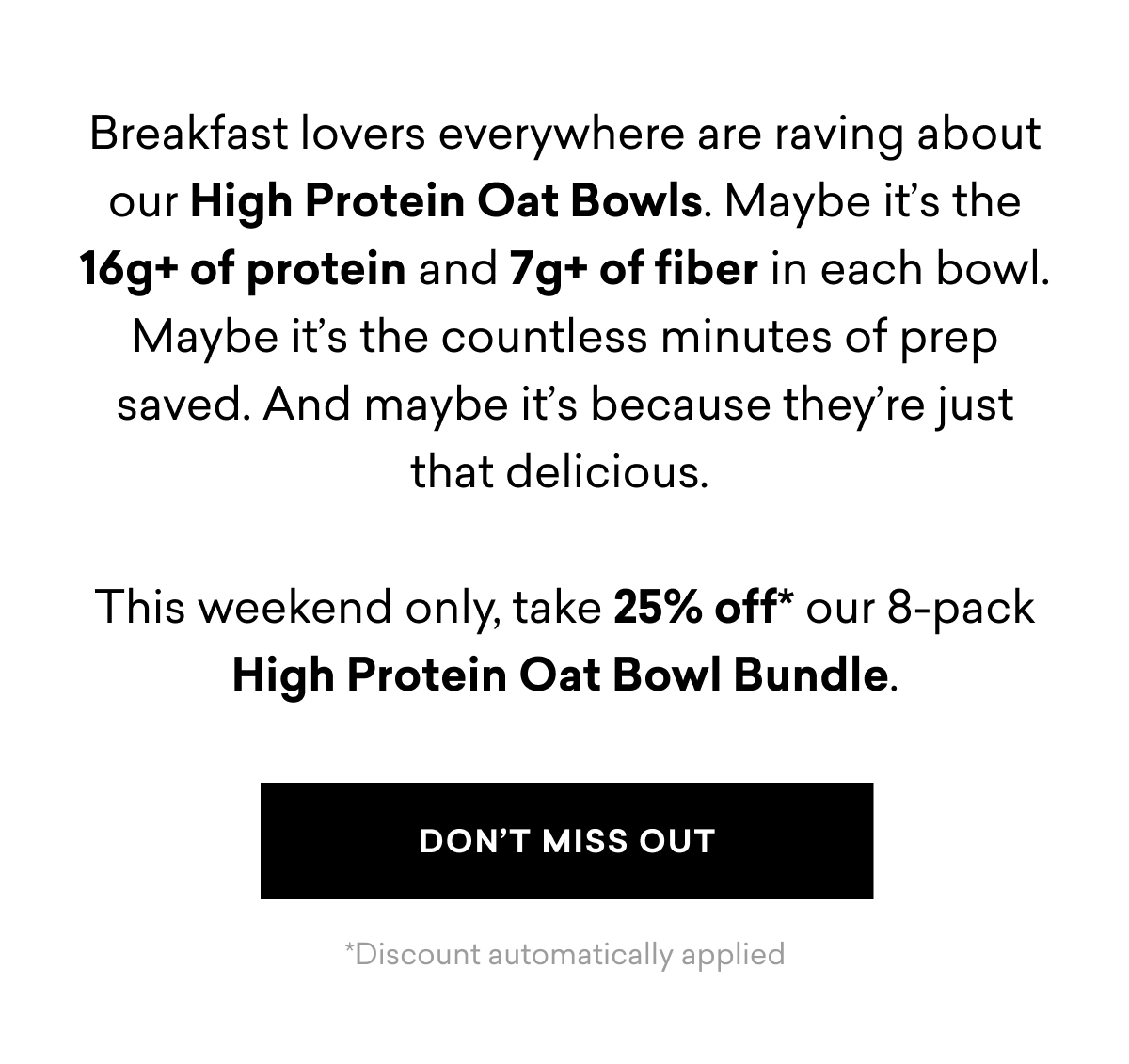 Breakfast lovers everywhere are raving about our High Protein Oat Bowls. Maybe it’s the 16g+ of protein and 7g+ of fiber in each bowl. Maybe it’s the countless minutes of prep saved. And maybe it’s because they’re just that delicious.   This weekend only, take 25% off* our 8-pack High Protein Oat Bowl Bundle. | DON'T MISS OUT