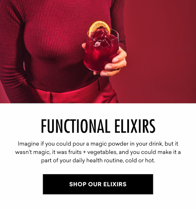 FUNCTIONAL ELIXIRS Imagine if you could pour a magic powder in your drink, but it wasn’t magic, it was fruits + vegetables, and you could make it a part of your daily health routine, cold or hot. SHOP OUR ELIXIRS