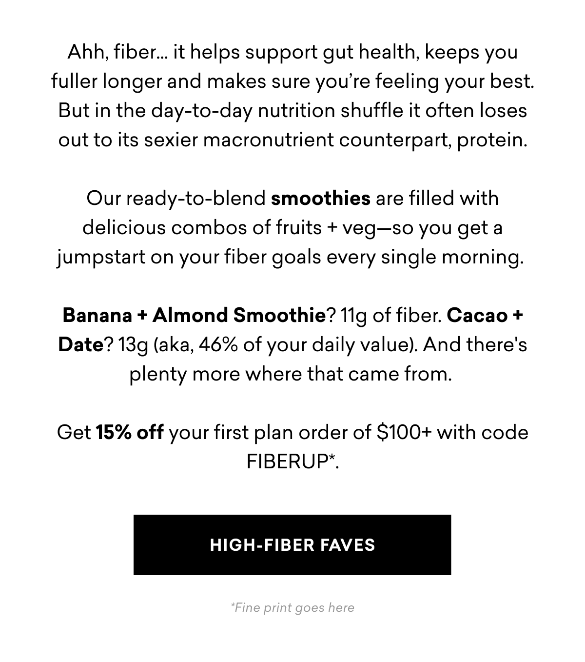  Ahh, fiber... it helps support gut health, keeps you fuller longer and makes sure you're feeling your best. But in the day-to-day nutrition shuffle it often loses out to its sexier macronutrient counterpart, protein. Our ready-to-blend smoothies are filled with delicious combos of fruits + veg-so you get a jumpstart on your fiber goals every single morning. Banana + Almond Smoothie? 11g of fiber. Cacao + Date? 13g (aka, 46% of your daily value). And there's plenty more where that came from. Get 15% off your first plan order of $100+ with code FIBERUP*. HIGH-FIBER FAVES * | High-Fiber Faves