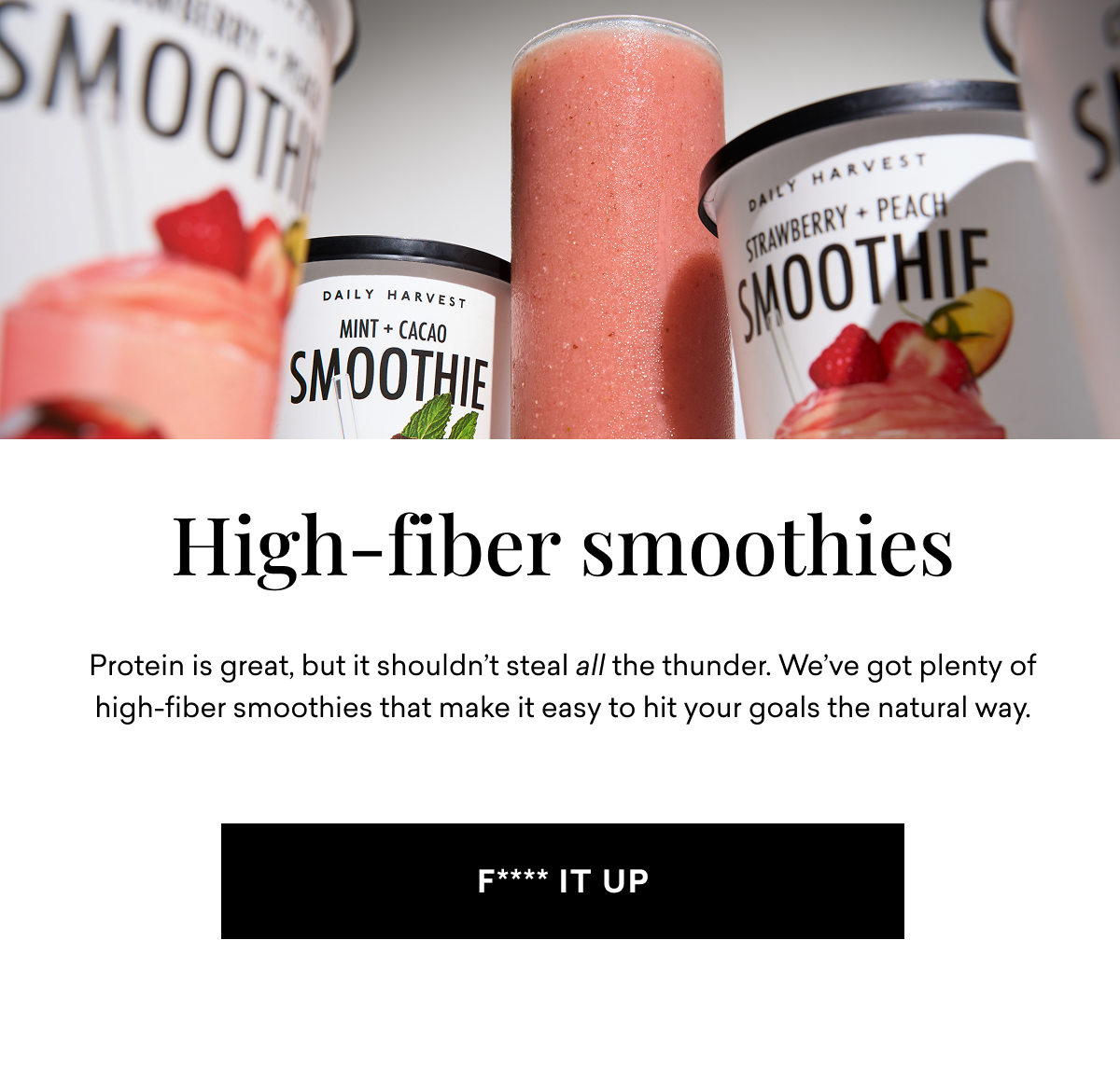 High-fiber smoothies Protein is great, but it shouldn't steal all the thunder. We've got plenty of high-fiber smoothies that make it easy to hit your goals the natural way. | F**** IT UP
