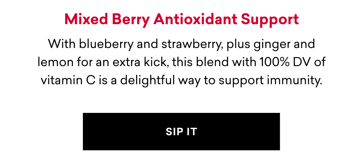 Mixed Berry Antioxidant Support With blueberry and strawberry, plus ginger and lemon for an extra kick, this blend with 100% DV of vitamin C is a delightful way to support immunity. SIP IT