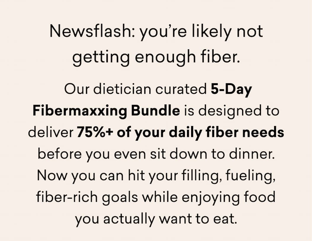 Newsflash: you’re likely not getting enough fiber. &nbsp;Our dietician curated 5-Day Fibermaxxing Bundle is designed to deliver 75%+ of your daily fiber needs before you even sit down to dinner. Now you can hit your filling, fueling, fiber-rich goals while enjoying food you actually want to eat.