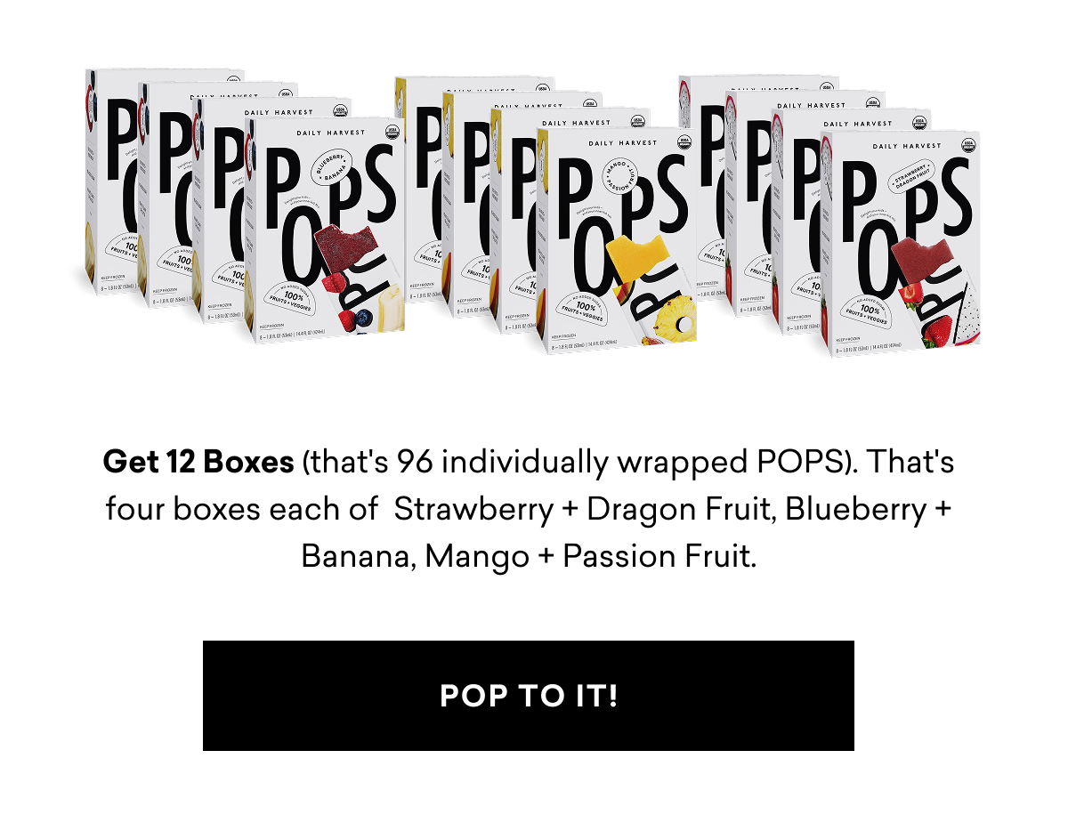 Get 12 Boxes (that's 96 individually wrapped POPS). That's four boxes each of  Strawberry + Dragon Fruit, Blueberry + Banana, Mango + Passion Fruit. | POP TO IT Get 12 Boxes (that's 96 individually wrapped POPS). That's four boxes each of  Strawberry + Dragon Fruit, Blueberry + Banana, Mango + Passion Fruit. | POP TO IT