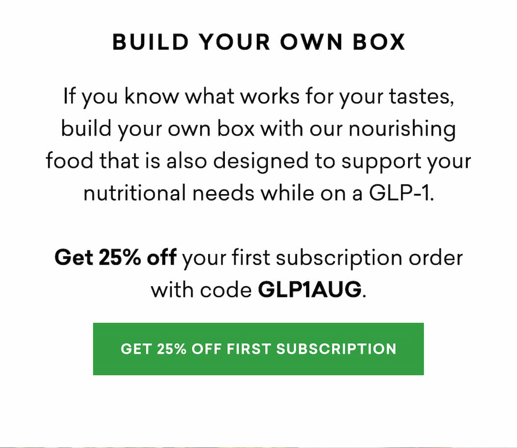 If you know what works for your tastes, build your own box with our nourishing food that is also designed to support your nutritional needs while on a GLP-1. Get 25% off your first subscription order with code GLP1AUG.