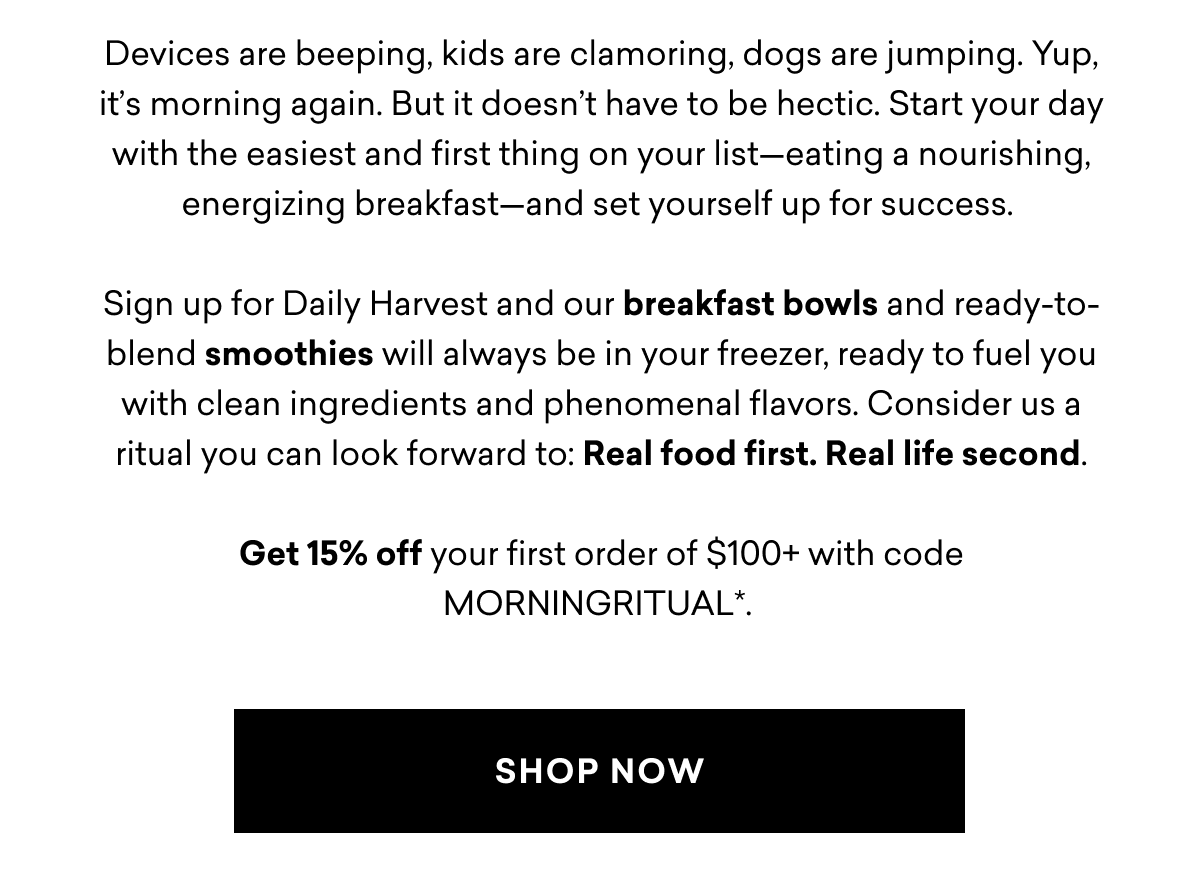 Devices are beeping, kids are clamoring, dogs are jumping. Yup, it’s morning again. But it doesn’t have to be hectic. Start your day with the easiest and first thing on your list—eating a nourishing, energizing breakfast—and set yourself up for success.   Sign up for Daily Harvest and our breakfast bowls and ready-to-blend smoothies will always be in your freezer, ready to fuel you with clean ingredients and phenomenal flavors. Consider us a ritual you can look forward to: Real food first. Real life second.  Get 15% off your first order of $100+ with code MORNINGRITUAL*. | SHOP NOW Devices are beeping, kids are clamoring, dogs are jumping. Yup, it’s morning again. But it doesn’t have to be hectic. Start your day with the easiest and first thing on your list—eating a nourishing, energizing breakfast—and set yourself up for success.   Sign up for Daily Harvest and our breakfast bowls and ready-to-blend smoothies will always be in your freezer, ready to fuel you with clean ingredients and phenomenal flavors. Consider us a ritual you can look forward to: Real food first. Real life second.  Get 15% off your first order of $100+ with code MORNINGRITUAL*. | SHOP NOW