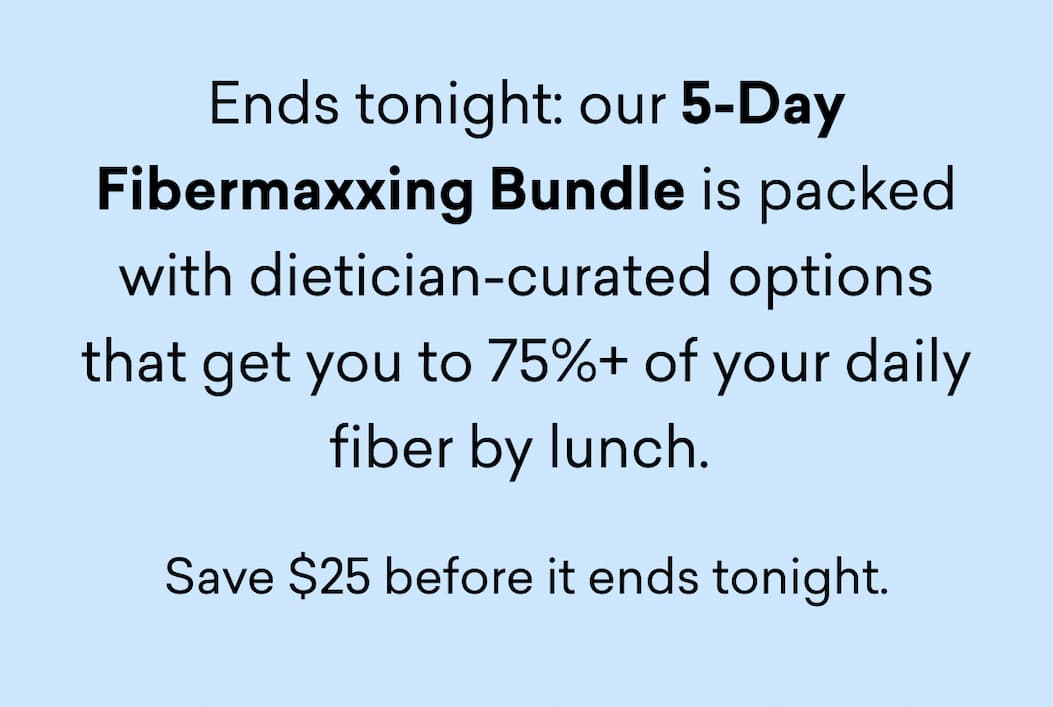 Ends tonight: our 5-Day Fibermaxxing Bundle is packed with dietician-curated options that get you to 75%+ of your daily fiber by lunch.&nbsp;Save $25 before it ends tonight.