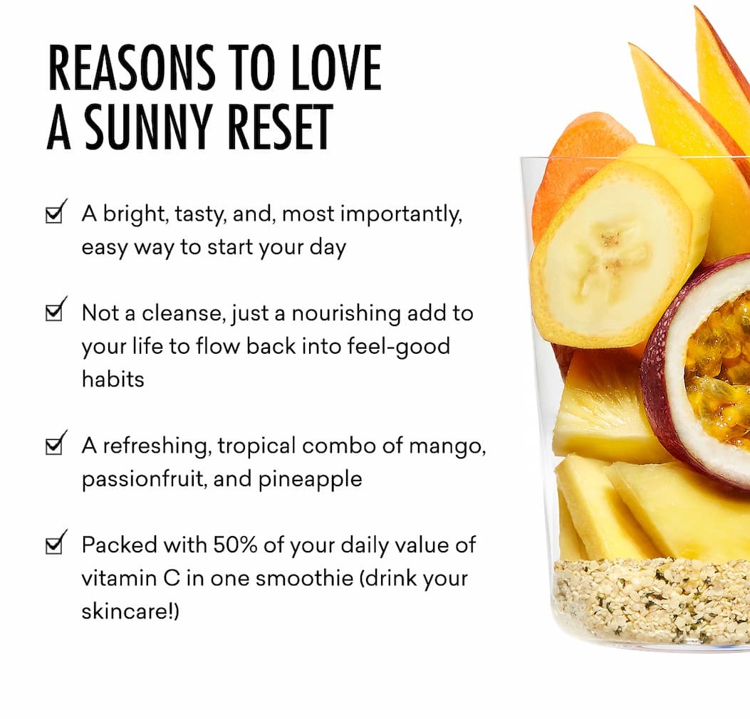 Reasons To Love a Sunny Reset: A bright, tasty, and, most importantly, easy way to start your day&nbsp; Not a cleanse, just a nourishing add to your life to flow back into feel-good  habits  A refreshing, tropical combo of mango, passionfruit, and pineapple&nbsp;  Packed with 50% of your daily value of vitamin C in one smoothie (drink your skincare!)