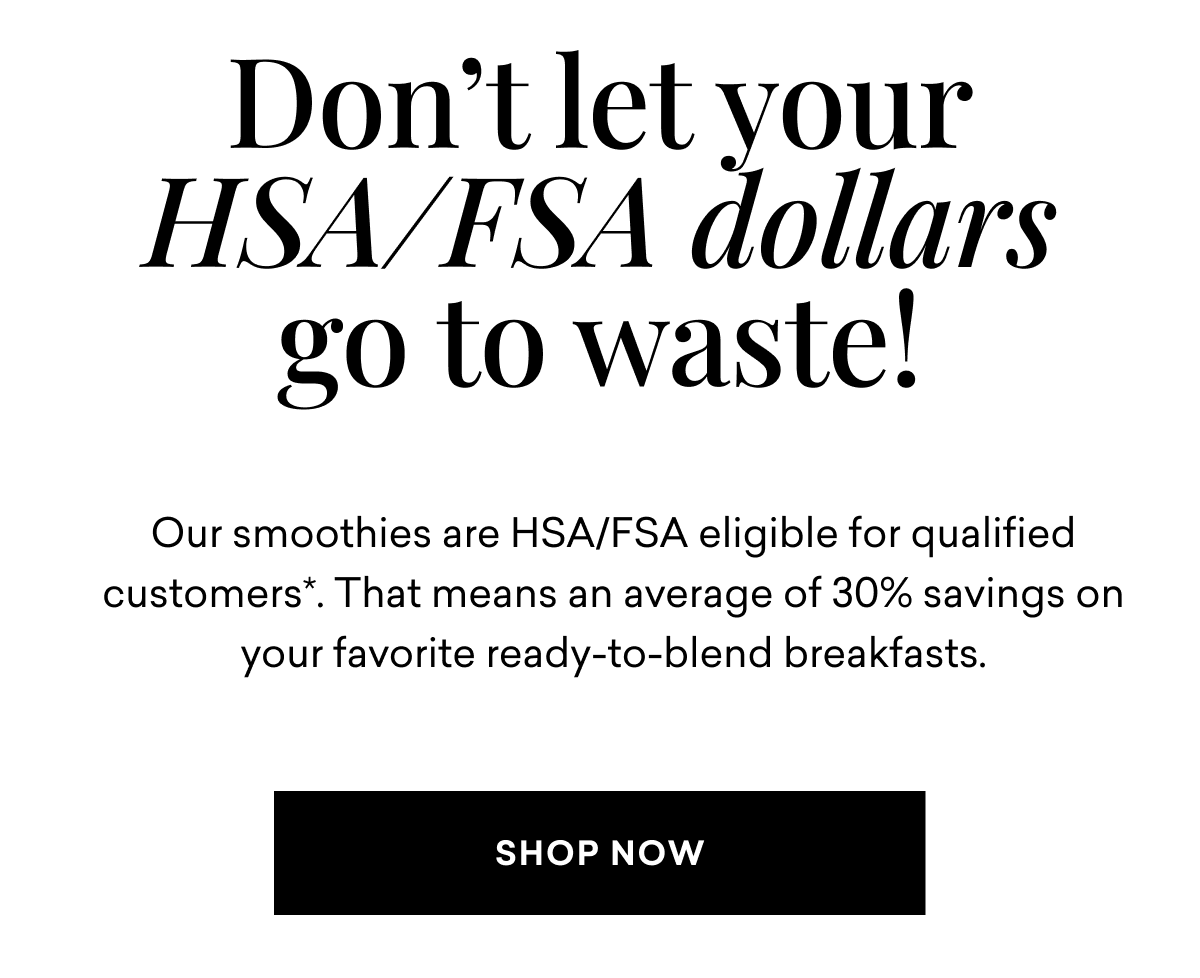 Don’t let your HSA/FSA dollars go to waste! Our smoothies are HSA/FSA eligible for qualified customers*. That means an average of 30% savings on your favorite ready-to-blend breakfasts. SHOP NOW