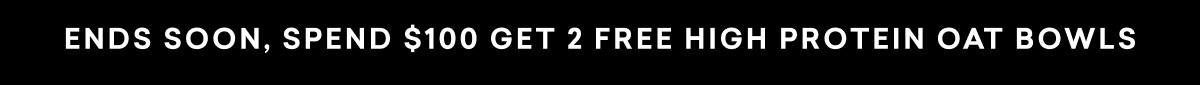 ENDS SOON, SPEND $100 GET 2 FREE HIGH PROTEIN OAT BOWLS