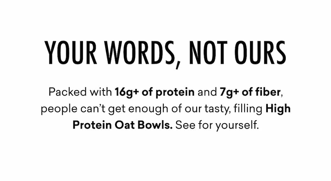 YOUR WORDS, NOT OURS | Packed with 16g+ of protein and 7g+ of fiber, people can’t get enough of our tasty, filling High Protein Oat Bowls.&nbsp;See for yourself.