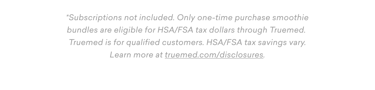 *Subscriptions not included. Only one-time purchase smoothie bundles are eligible for HSA/FSA tax dollars through Truemed.  Truemed is for qualified customers. HSA/FSA tax savings vary. Learn more at truemed.com/disclosures. 