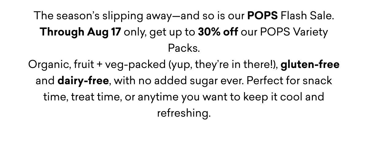 The season’s slipping away—and so is our POPS Flash Sale. Through Aug 17 only, get up to 30% off our POPS Variety Packs.
Organic, fruit + veg-packed (yup, they’re in there!), gluten-free and dairy-free, with no added sugar ever. Perfect for snack time, treat time, or anytime you want to keep it cool and refreshing. The season’s slipping away—and so is our POPS Flash Sale. Through Aug 17 only, get up to 30% off our POPS Variety Packs.
Organic, fruit + veg-packed (yup, they’re in there!), gluten-free and dairy-free, with no added sugar ever. Perfect for snack time, treat time, or anytime you want to keep it cool and refreshing.