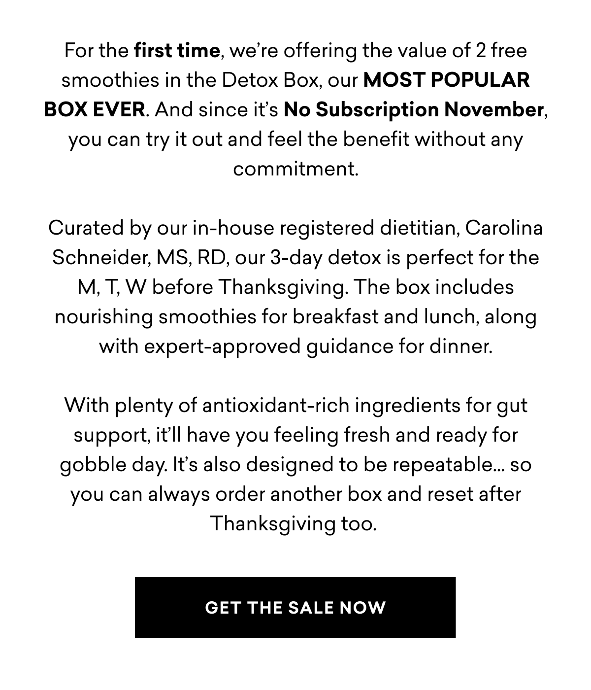 For the first time, we’re offering the value of 2 free smoothies in the Detox Box, our MOST POPULAR BOX EVER. And since it’s No Subscription November, you can try it out and feel the benefit without any commitment. Curated by our in-house registered dietitian, Carolina Schneider, MS, RD, our 3-day detox is perfect for the M, T, W before Thanksgiving. The box includes nourishing smoothies for breakfast and lunch, along with expert-approved guidance for dinner. With plenty of antioxidant-rich ingredients for gut support, it’ll have you feeling fresh and ready for gobble day. It’s also designed to be repeatable… so you can always order another box and reset after Thanksgiving too.