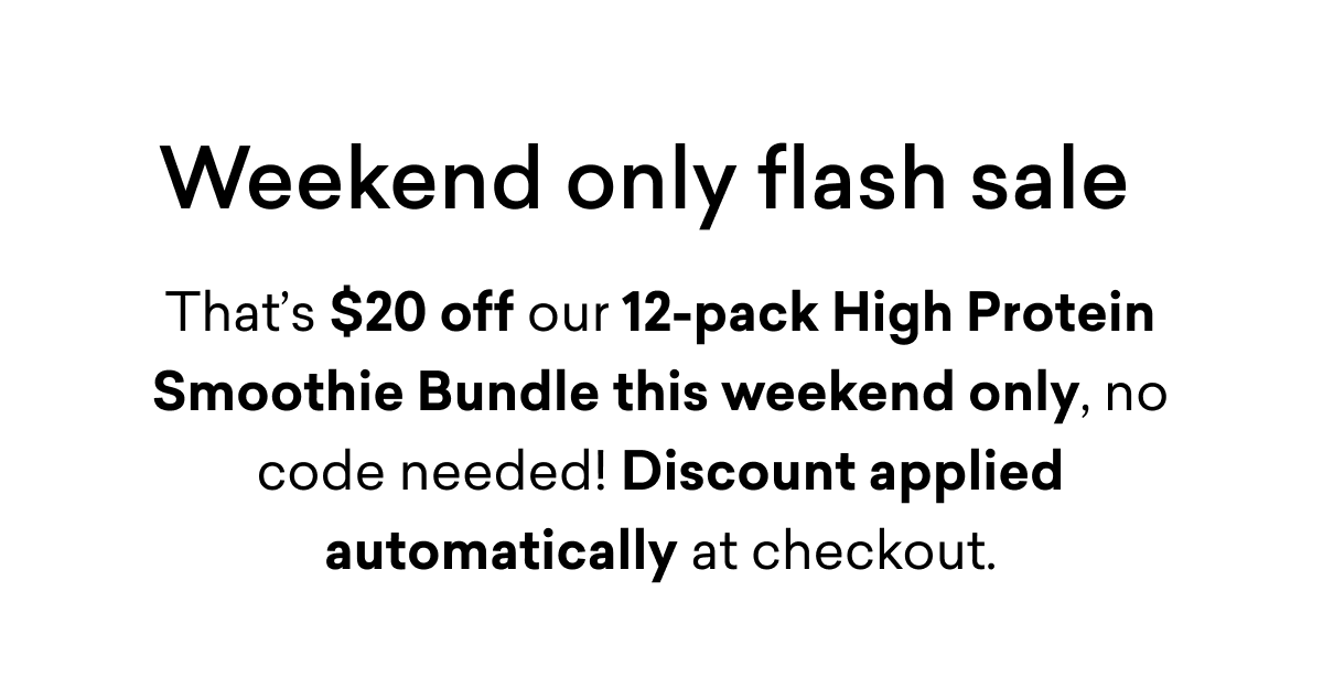 Weekend only flash sale | That’s $20 off our 12-pack High Protein Smoothie Bundle this weekend only, no code needed! Discount applied automatically at checkout.