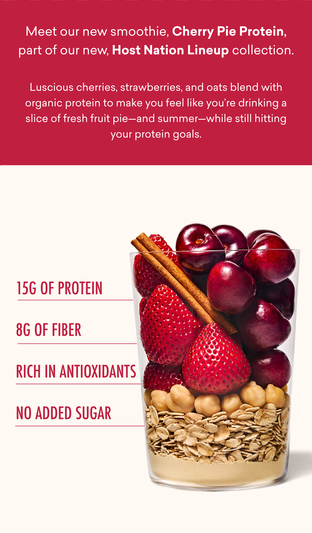 Meet our new smoothie, Cherry Pie Protein, part of our new, Host Nation Lineup collection. Luscious cherries, strawberries, and oats blend with organic protein to make you feel like you’re drinking a slice of fresh fruit pie—and summer—while still hitting your protein goals.