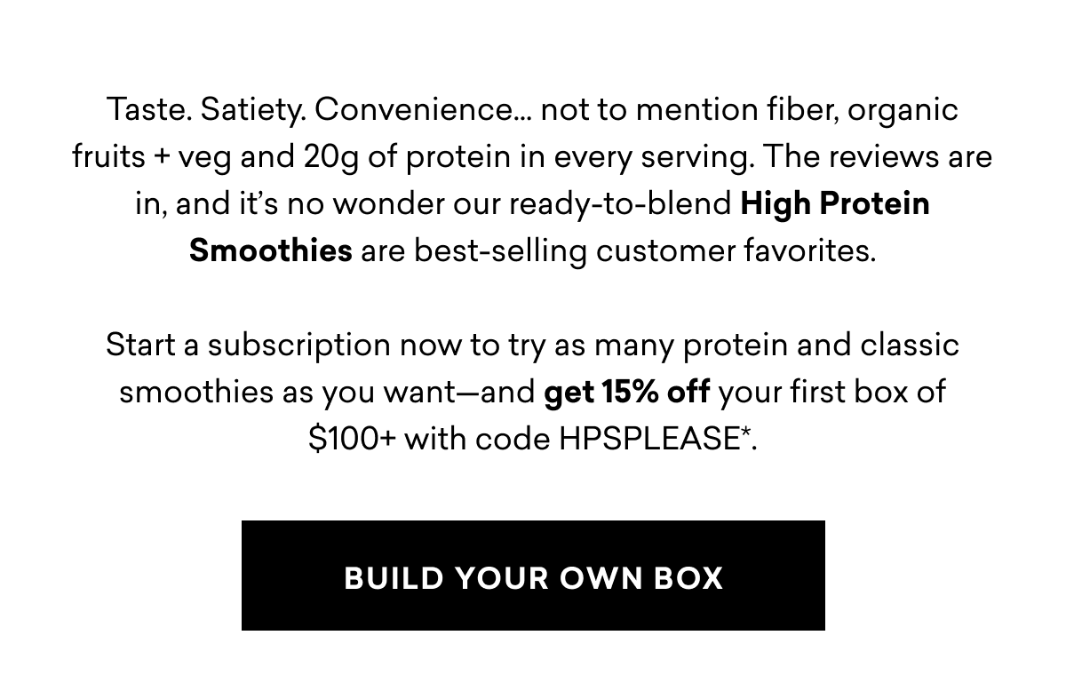 Taste. Satiety. Convenience… not to mention fiber, organic fruits + veg and 20g of protein in every serving. The reviews are in, and it’s no wonder our ready-to-blend High Protein Smoothies are best-selling customer favorites.  Start a subscription now to try as many protein and classic smoothies as you want—and get 15% off your first box of $100+ with code HPSPLEASE*.  | build your own box