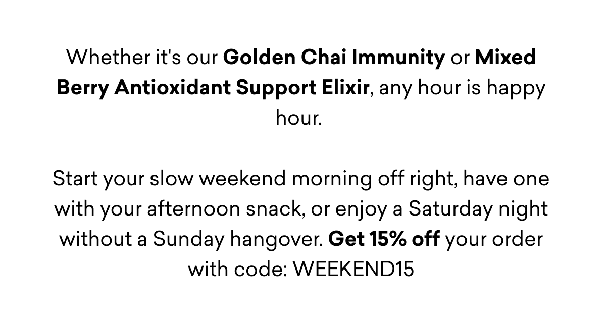 Whether it's our Golden Chai Immunity or Mixed Berry Antioxidant Support Elixir, any hour is happy hour.   Start your slow weekend morning off right, have one with your afternoon snack, or enjoy a Saturday night without a Sunday hangover. Get 15% off your order