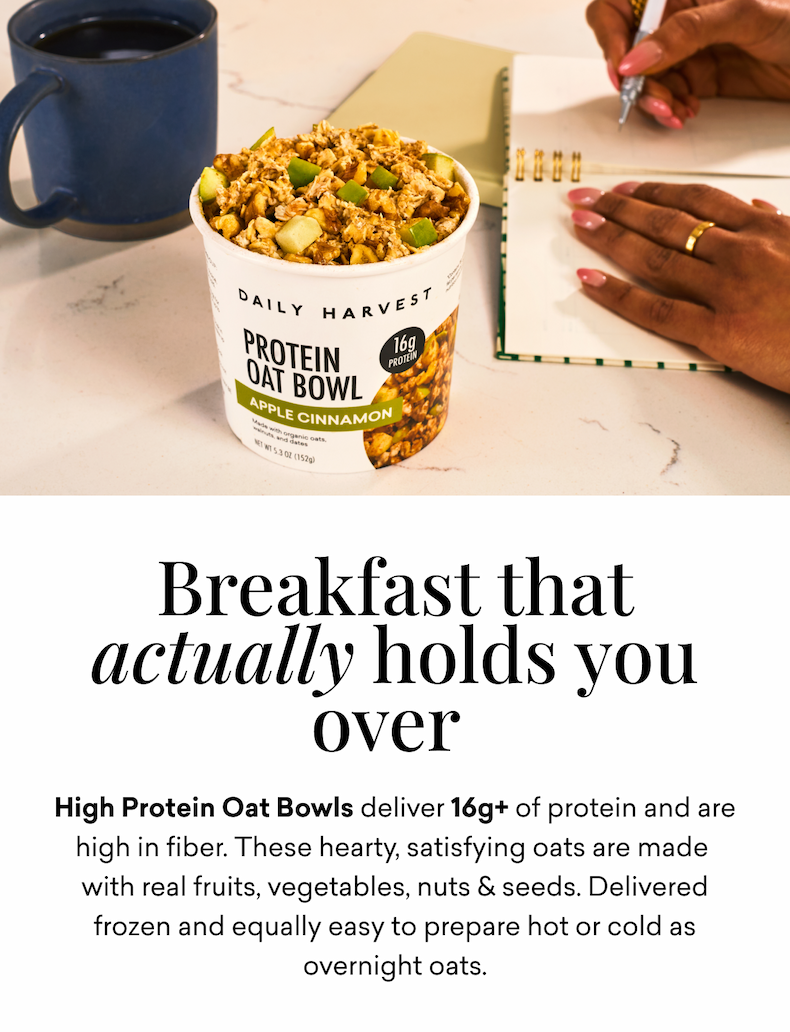 Breakfast that actually holds you over: High Protein Oat Bowls deliver 16g+ of protein and are high in fiber. These hearty, satisfying oats are made&nbsp; with&nbsp;real&nbsp;fruits, vegetables, nuts & seeds.&nbsp;Delivered frozen and&nbsp;equally easy to&nbsp;prepare&nbsp;hot or cold as overnight oats.