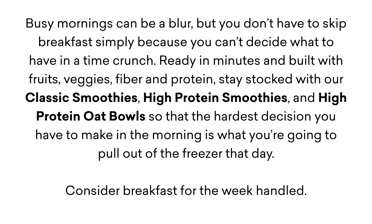 Busy mornings can be a blur, but you don’t have to skip breakfast simply because you can’t decide what to have in a time crunch. Ready in minutes and built with fruits, veggies, fiber and protein, stay stocked with our Classic Smoothies, High Protein Smoothies, and High Protein Oat Bowls so that the hardest decision you have to make in the morning is what you’re going to pull out of the freezer that day.  Consider breakfast for the week handled.