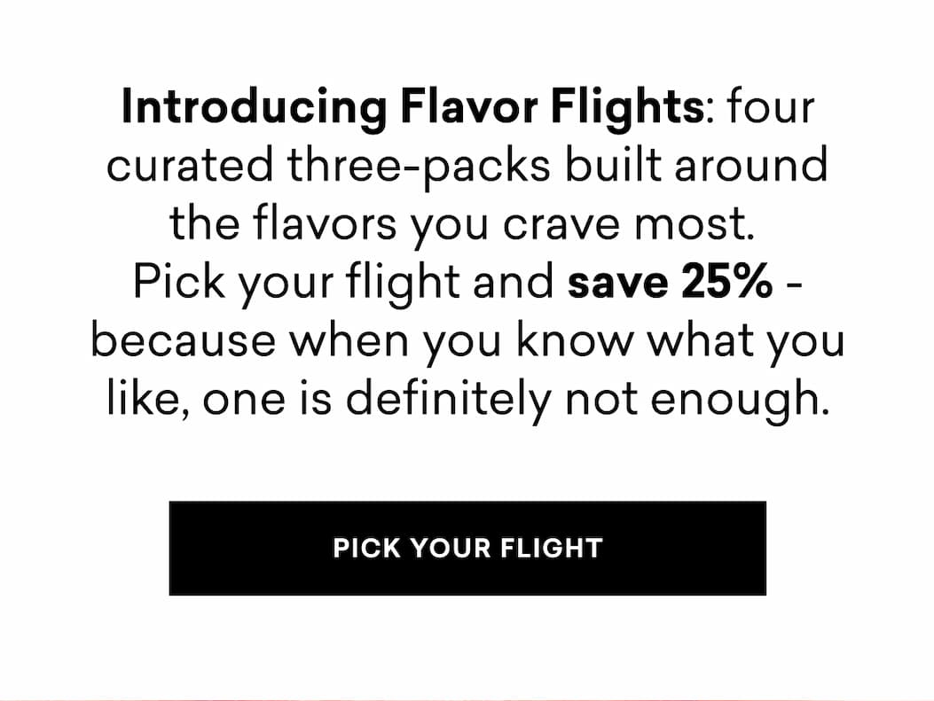 Introducing Flavor Flights: four curated three-packs built around the flavors you crave most.  Pick your flight and save 25% - because when you know what you like, one is definitely not enough. | PICK YOUR FLIGHT