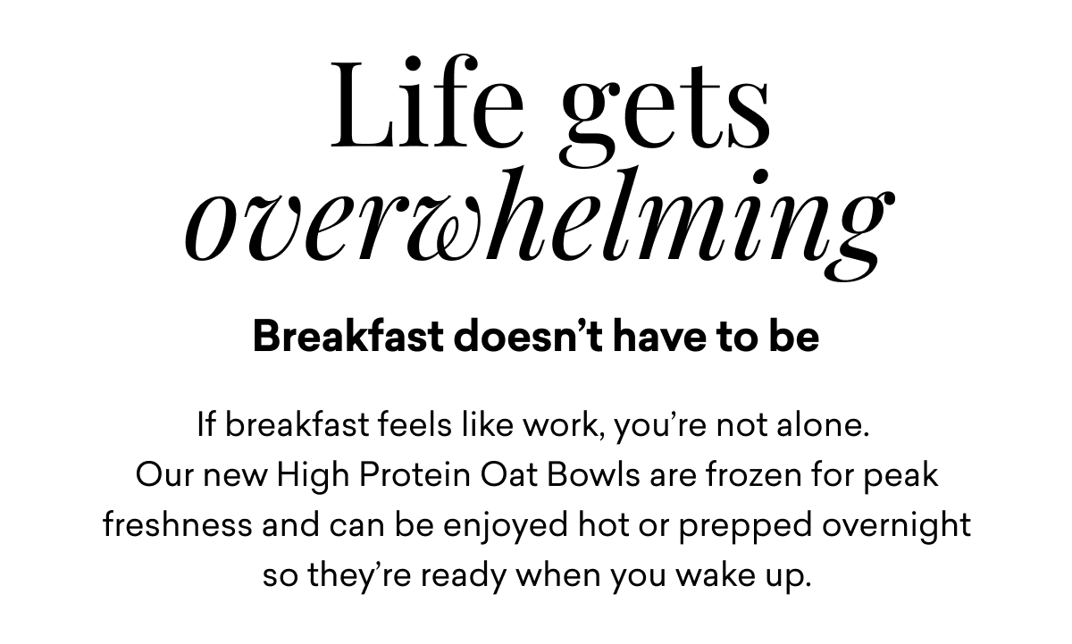 Life gets overwhelming Breakfast doesn’t have to be If breakfast feels like work, you’re not alone.  Our new High Protein Oat Bowls are frozen for peak freshness and can be enjoyed hot or prepped overnight so they’re ready when you wake up.