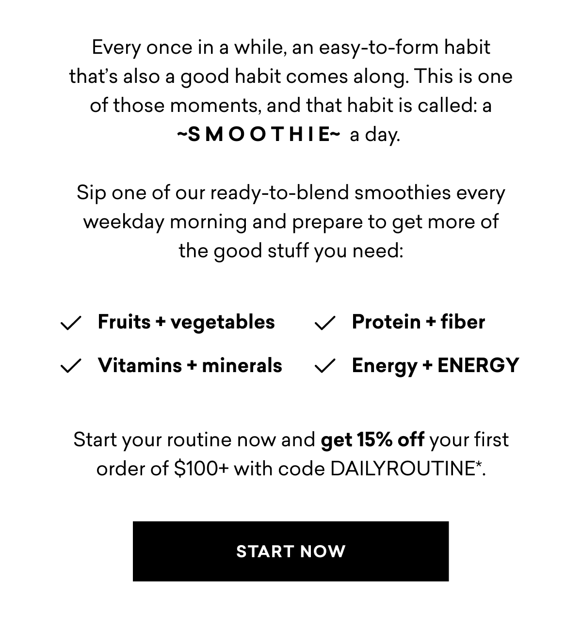 Every once in a while, an easy-to-form habit that's also a good habit comes along. This is one of those moments, and that habit is called: a -SMOOTHIE~ a day. Sip one of our ready-to-blend smoothies every weekday morning and prepare to get more of the good stuff you need: ✓ Fruits + vegetables ✓ Protein + fiber ✓ Vitamins + minerals ✓ Energy + ENERGY Start your routine now and get 15% off your first order of $100+ with code DAILYROUTINE*. | START NOW