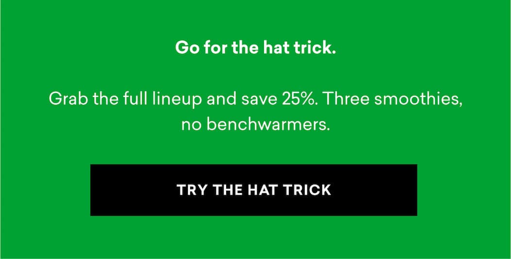 Go for the hat trick. Grab the full lineup and save 25%. Three smoothies, no benchwarmers. | TRY THE HAT TRICK