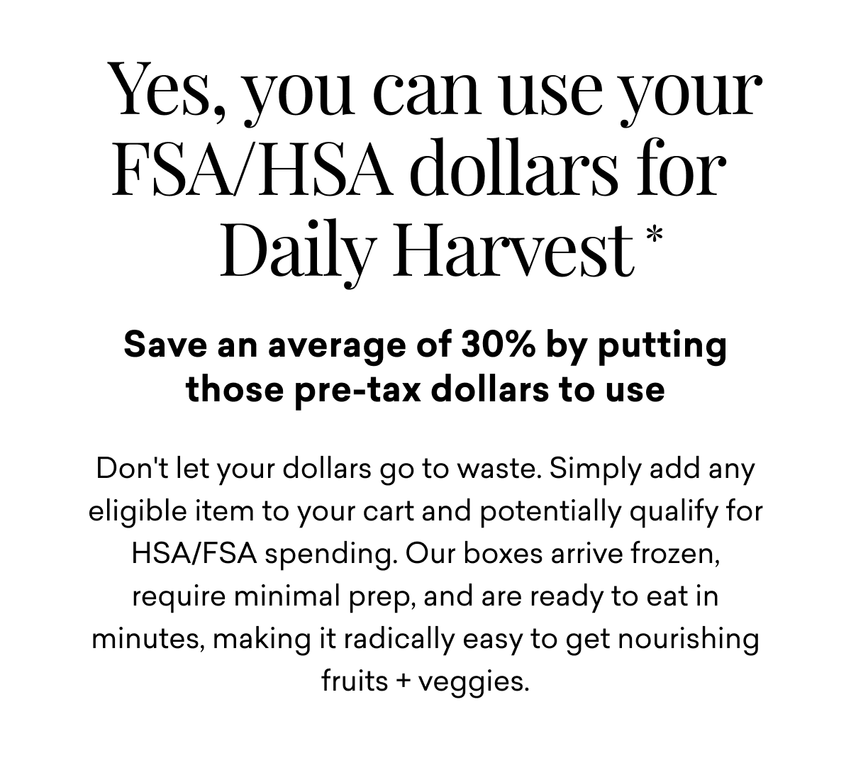 Yes, you can use your FSA/HSA dollars for Daily Harvest*