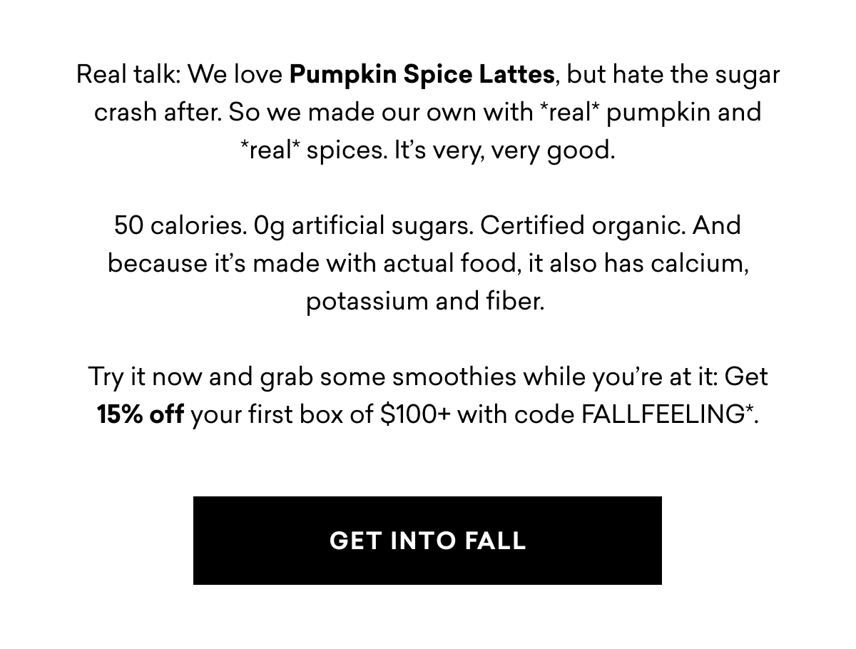 Real talk: We love Pumpkin Spice Lattes, but hate the sugar crash after. So we made our own with *real* pumpkin and *real* spices. It's very, very good. 50 calories. Og artificial sugars. Certified organic. And because it's made with actual food, it also has calcium, potassium and fiber. Try it now and grab some smoothies while you're at it: Get 15% off your first box of $100+ with code FALLFEELING*. | GET INTO FALL