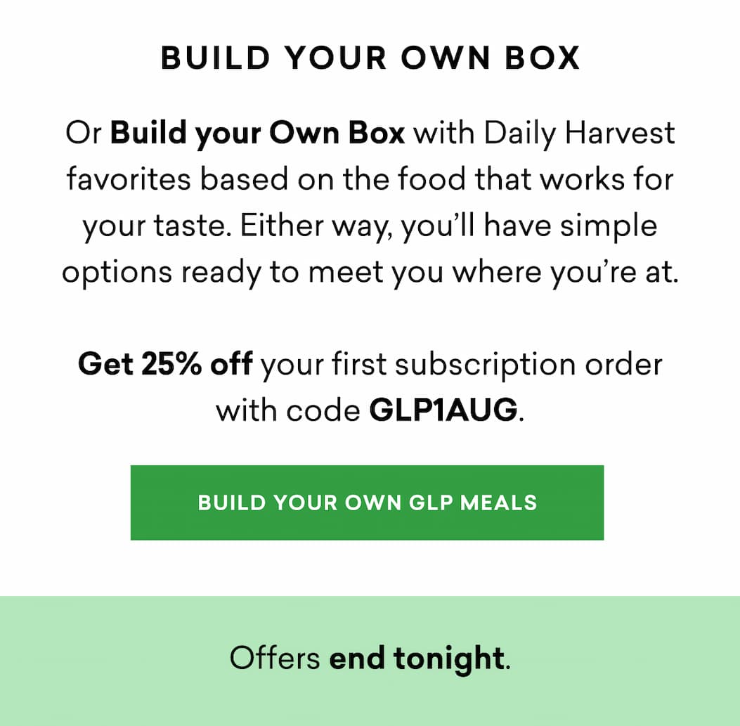 Or Build your Own Box with Daily Harvest favorites based on the food that works for your taste. Either way, you’ll have simple options ready to meet you where you’re at.  Get 25% off your first subscription order with code GLP1AUG.