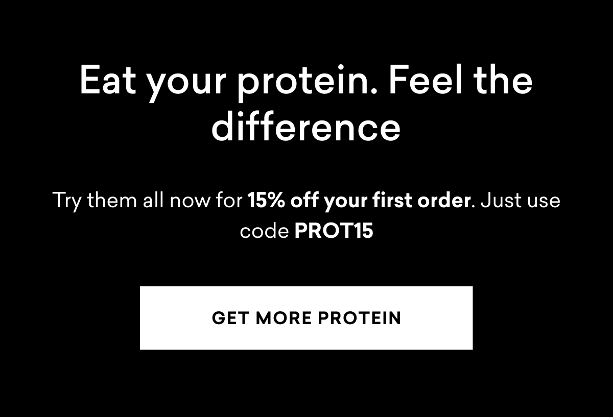 Eat your protein. Feel the difference. Try them all now for 15% off your first order. | GET MORE PROTEIN