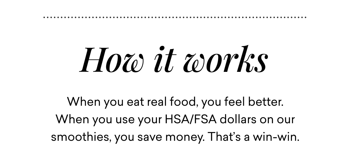 How it works | When you eat real food, you feel better. When you use your HSA/FSA dollars on our smoothies, you save money. That’s a win-win.