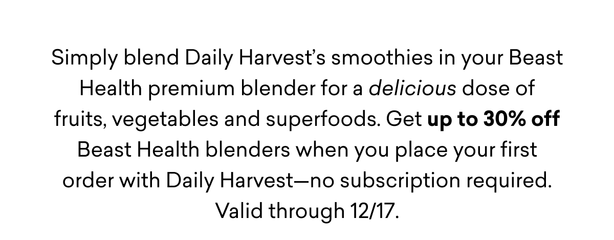 Simply blend Daily Harvest’s smoothies in your Beast Health premium blender for a delicious dose of fruits, vegetables and superfoods. Get up to 30% off Beast Health blenders when you place your first order with Daily Harvest—no subscription required. Valid through 12/17.