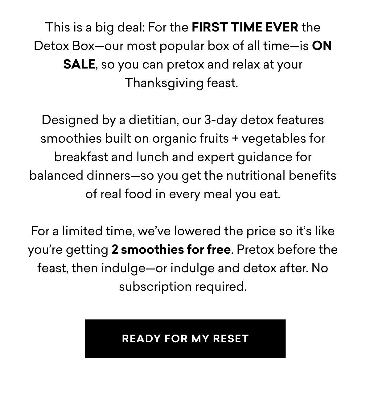 This is a big deal: For the FIRST TIME EVER the Detox Box—our most popular box of all time—is ON SALE, so you can pretox and relax at your Thanksgiving feast. Designed by a dietitian, our 3-day detox features smoothies built on organic fruits + vegetables for breakfast and lunch and expert guidance for balanced dinners—so you get the nutritional benefits of real food in every meal you eat. For a limited time, we’ve lowered the price so it’s like you’re getting 2 smoothies for free. Pretox before the feast, then indulge—or indulge and detox after. No subscription required. READY FOR MY RESET