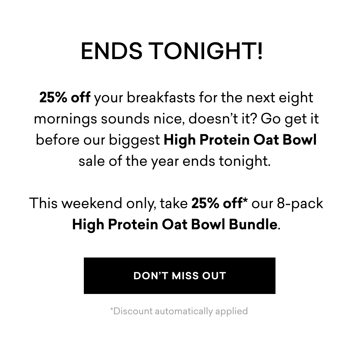 ENDS TONIGHT! 25% off your breakfasts for the next eight mornings sounds nice, doesn’t it? Go get it before our biggest High Protein Oat Bowl sale of the year ends tonight. This weekend only, take 25% off* our 8-pack High Protein Oat Bowl Bundle. | DON'T MISS OUT