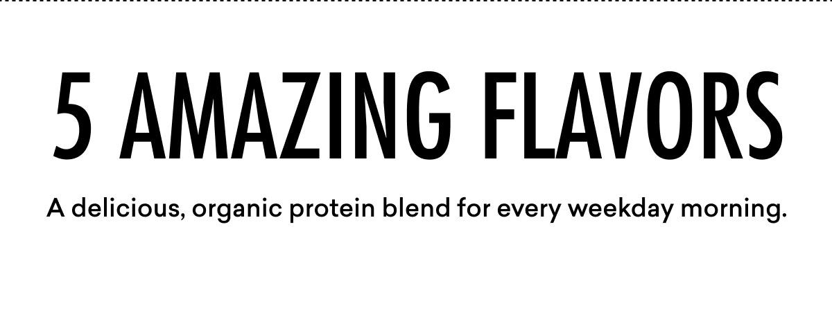 5 AMAZING FLAVORS A delicious, organic protein blend for every weekday morning.