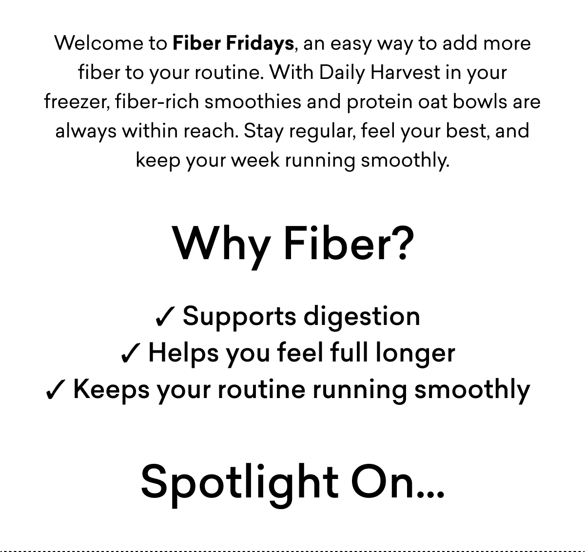 Welcome to Fiber Fridays, an easy way to add more fiber to your routine. With Daily Harvest in your freezer, fiber-rich smoothies and protein oat bowls are always within reach. Stay regular, feel your best, and keep your week running smoothly. Why Fiber? ✓ Supports digestion ✓ Helps you feel full longer ✓ Keeps your routine running smoothly