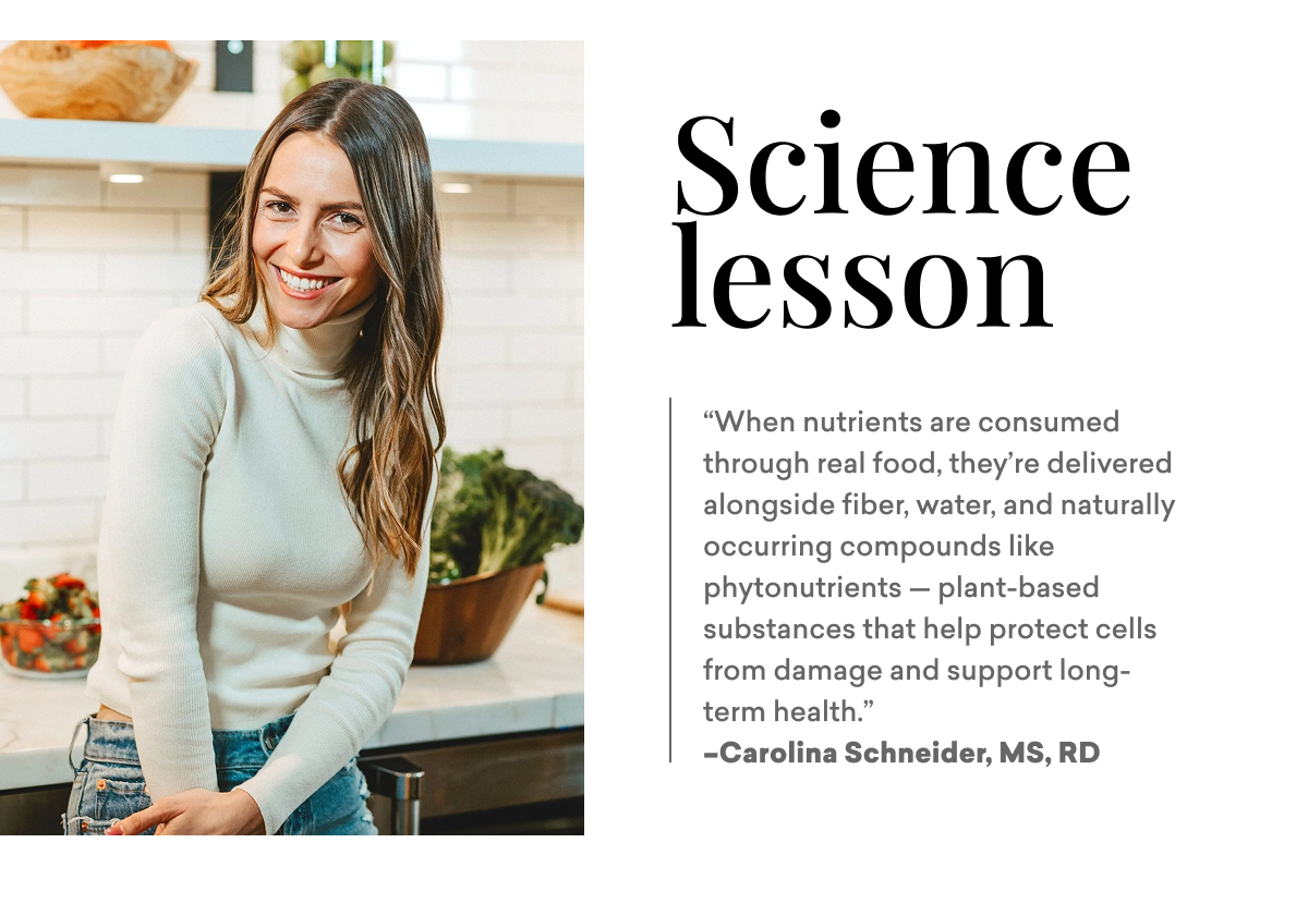 Science lesson: “When nutrients are consumed through real food, they’re delivered alongside fiber, water, and naturally occurring compounds like phytonutrients — plant-based substances that help protect cells from damage and support long-term health.”  –Carolina Schneider, MS, RD Science lesson: “When nutrients are consumed through real food, they’re delivered alongside fiber, water, and naturally occurring compounds like phytonutrients — plant-based substances that help protect cells from damage and support long-term health.”  –Carolina Schneider, MS, RD
