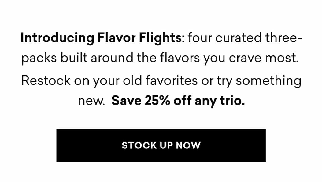 Introducing Flavor Flights: four curated three-packs built around the flavors you crave most.  Restock on your old favorites or try something new.  Save 25% off any trio. | STOCK UP NOW