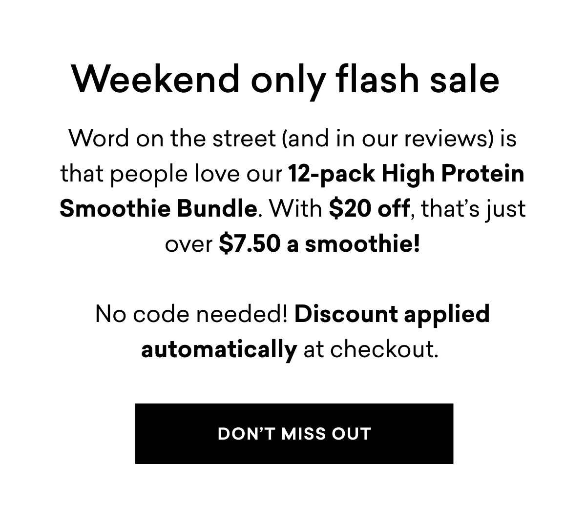 Weekend only flash sale | Word on the street (and in our&nbsp;reviews)&nbsp;is that people love our 12-pack High Protein Smoothie Bundle.&nbsp;With $20 off, that’s just over&nbsp;$7.50&nbsp;a smoothie!  No code&nbsp;needed!&nbsp;Discount applied automatically at checkout.&nbsp;| DON'T MISS OUT