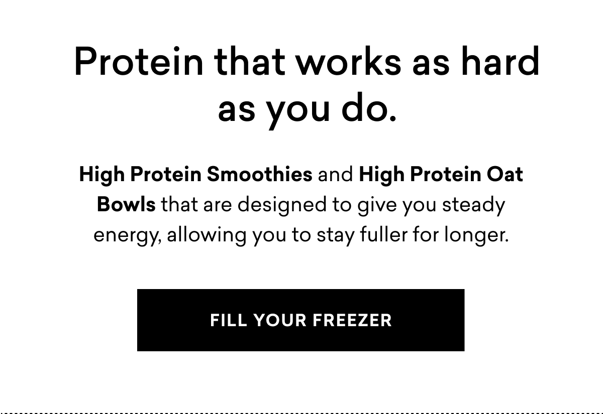 Protein&nbsp;that works as hard as you do. High Protein Smoothies&nbsp;and&nbsp;High&nbsp;Protein Oat Bowls&nbsp;that are&nbsp;designed&nbsp;to give you steady energy,&nbsp;allowing you to&nbsp;stay fuller for longer. | FILL YOUR FREEZER