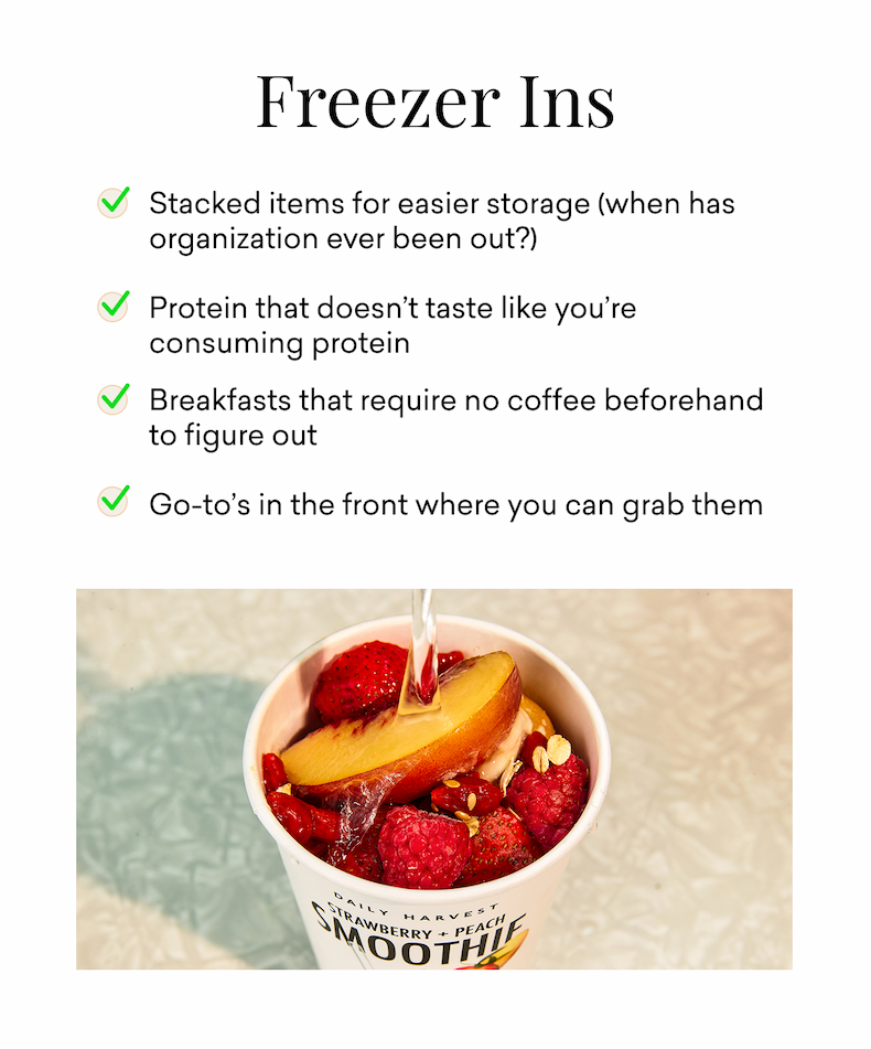 Freezer Ins: Stacked items for easier storage (when has organization ever been out?)  Protein that doesn’t taste like you’re consuming protein&nbsp; Breakfasts that require no coffee beforehand to figure out&nbsp;  Go-to’s in the front where you can grab them&nbsp;