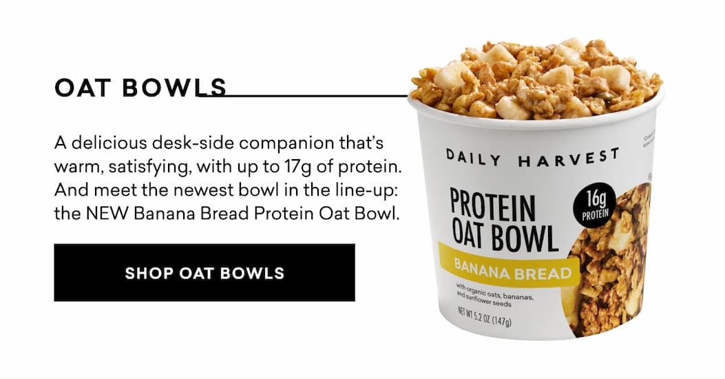 Oat Bowls: A delicious desk-side companion that’s warm, satisfying, with up to 17g of protein. And meet the newest bowl in the line-up: the NEW Banana Bread Protein Oat Bowl.