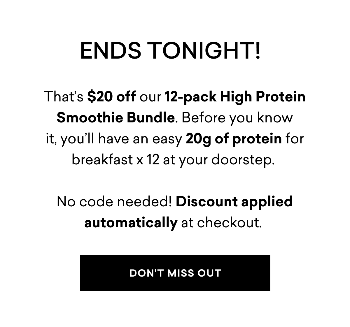 ENDS TONIGHT! | That’s $20 off our 12-pack High Protein Smoothie Bundle. Before you know it,&nbsp;you’ll&nbsp;have&nbsp;an easy&nbsp;20g of protein for breakfast x 12 at your doorstep.   No code&nbsp;needed!&nbsp;Discount applied automatically at checkout.&nbsp;| DON'T MISS OUT