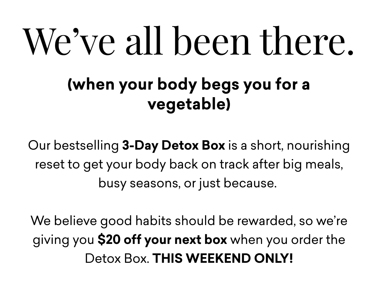 We've all been there. (when your body begs you for a vegetable)Our bestselling 3-Day Detox Box is a short, nourishing reset to get your body back on track after big meals, busy seasons, or just because.   We believe good habits should be rewarded, so we’re giving you $20 off your next box when you order the Detox Box. THIS WEEKEND ONLY!